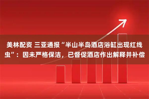 美林配资 三亚通报“半山半岛酒店浴缸出现红线虫”：因未严格保洁，已督促酒店作出解释并补偿