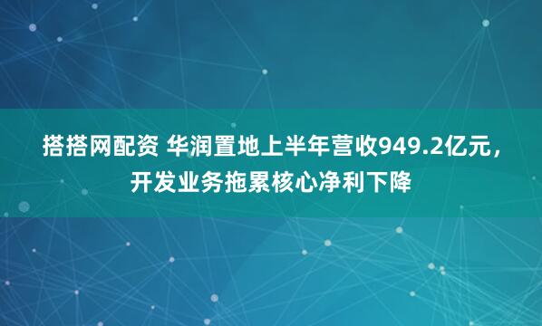 搭搭网配资 华润置地上半年营收949.2亿元，开发业务拖累核心净利下降
