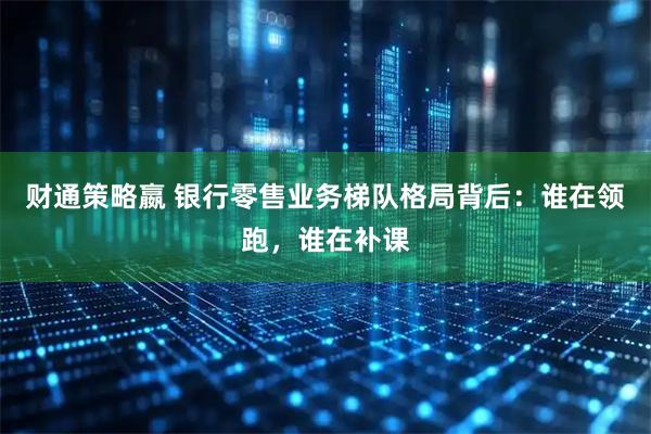 财通策略嬴 银行零售业务梯队格局背后：谁在领跑，谁在补课