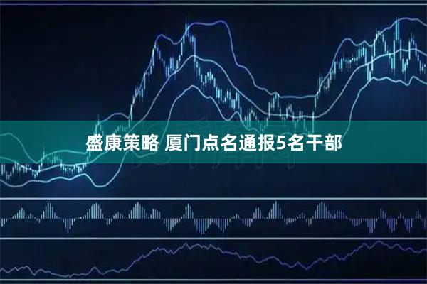 盛康策略 厦门点名通报5名干部