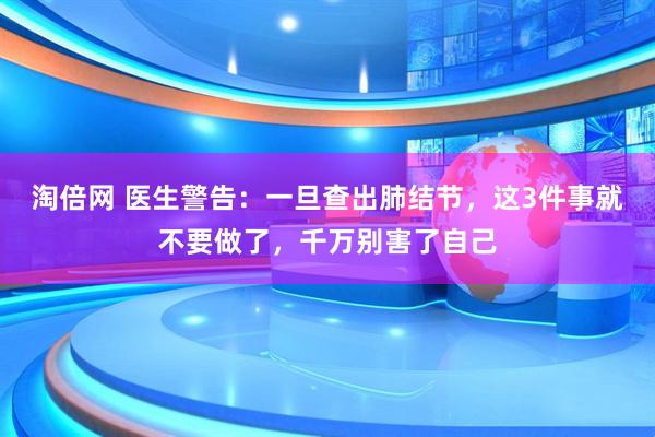 淘倍网 医生警告：一旦查出肺结节，这3件事就不要做了，千万别害了自己