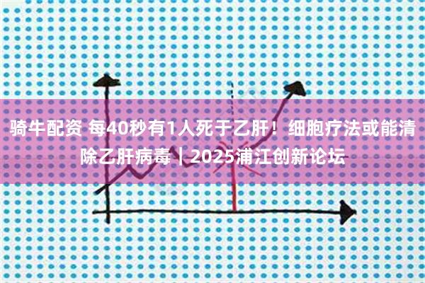 骑牛配资 每40秒有1人死于乙肝！细胞疗法或能清除乙肝病毒｜2025浦江创新论坛