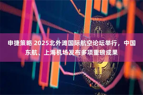 申捷策略 2025北外滩国际航空论坛举行，中国东航、上海机场发布多项重磅成果