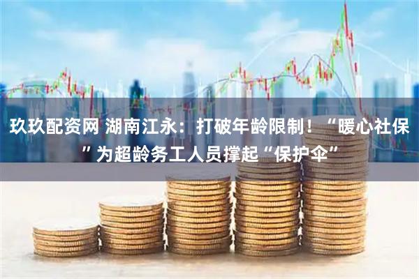 玖玖配资网 湖南江永：打破年龄限制！“暖心社保”为超龄务工人员撑起“保护伞”