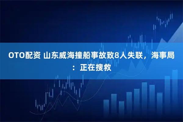 OTO配资 山东威海撞船事故致8人失联，海事局：正在搜救