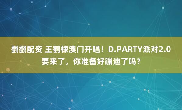 翻翻配资 王鹤棣澳门开唱！D.PARTY派对2.0要来了，你准备好蹦迪了吗？
