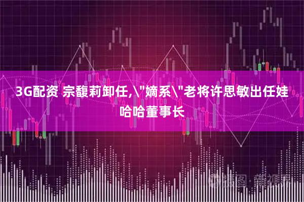 3G配资 宗馥莉卸任,＂嫡系＂老将许思敏出任娃哈哈董事长