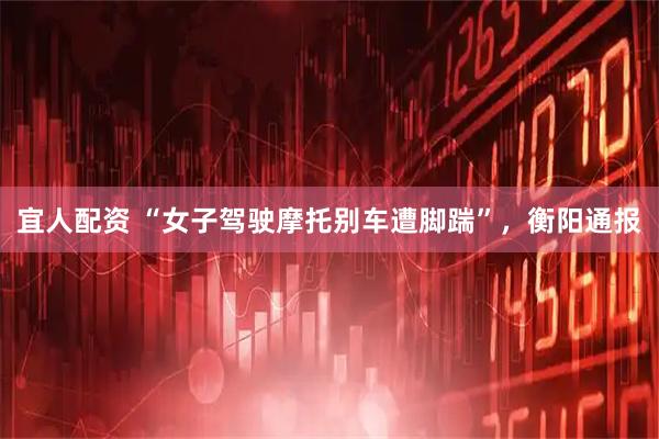 宜人配资 “女子驾驶摩托别车遭脚踹”，衡阳通报