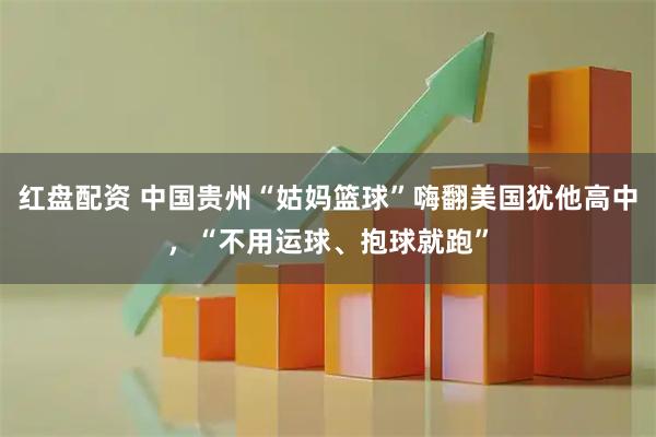 红盘配资 中国贵州“姑妈篮球”嗨翻美国犹他高中，“不用运球、抱球就跑”