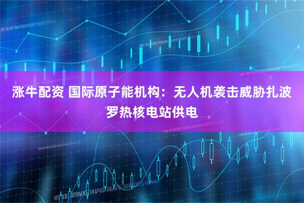 涨牛配资 国际原子能机构：无人机袭击威胁扎波罗热核电站供电